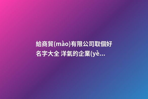 給商貿(mào)有限公司取個好名字大全 洋氣的企業(yè)起名-名學網(wǎng)